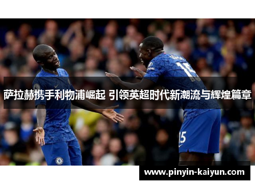 萨拉赫携手利物浦崛起 引领英超时代新潮流与辉煌篇章