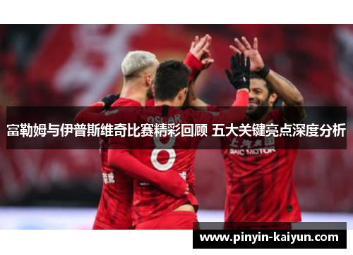 富勒姆与伊普斯维奇比赛精彩回顾 五大关键亮点深度分析