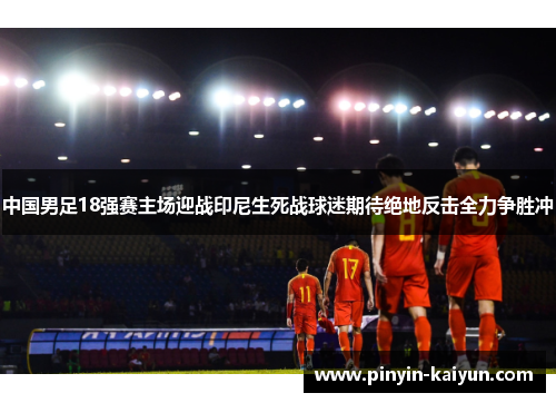 中国男足18强赛主场迎战印尼生死战球迷期待绝地反击全力争胜冲