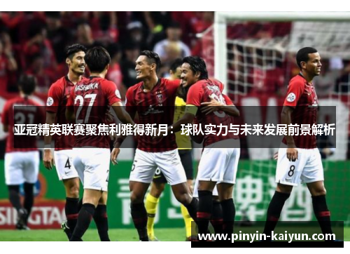 亚冠精英联赛聚焦利雅得新月：球队实力与未来发展前景解析