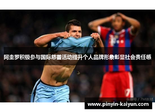 阿圭罗积极参与国际慈善活动提升个人品牌形象彰显社会责任感