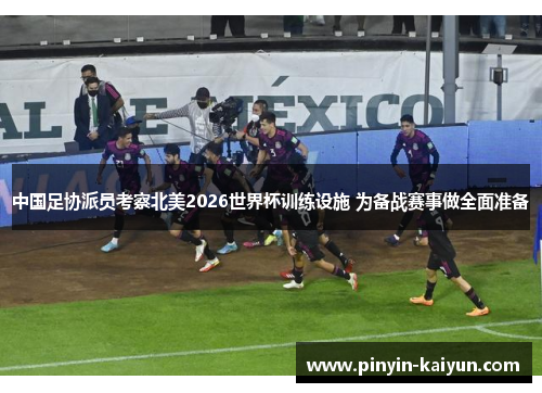 中国足协派员考察北美2026世界杯训练设施 为备战赛事做全面准备